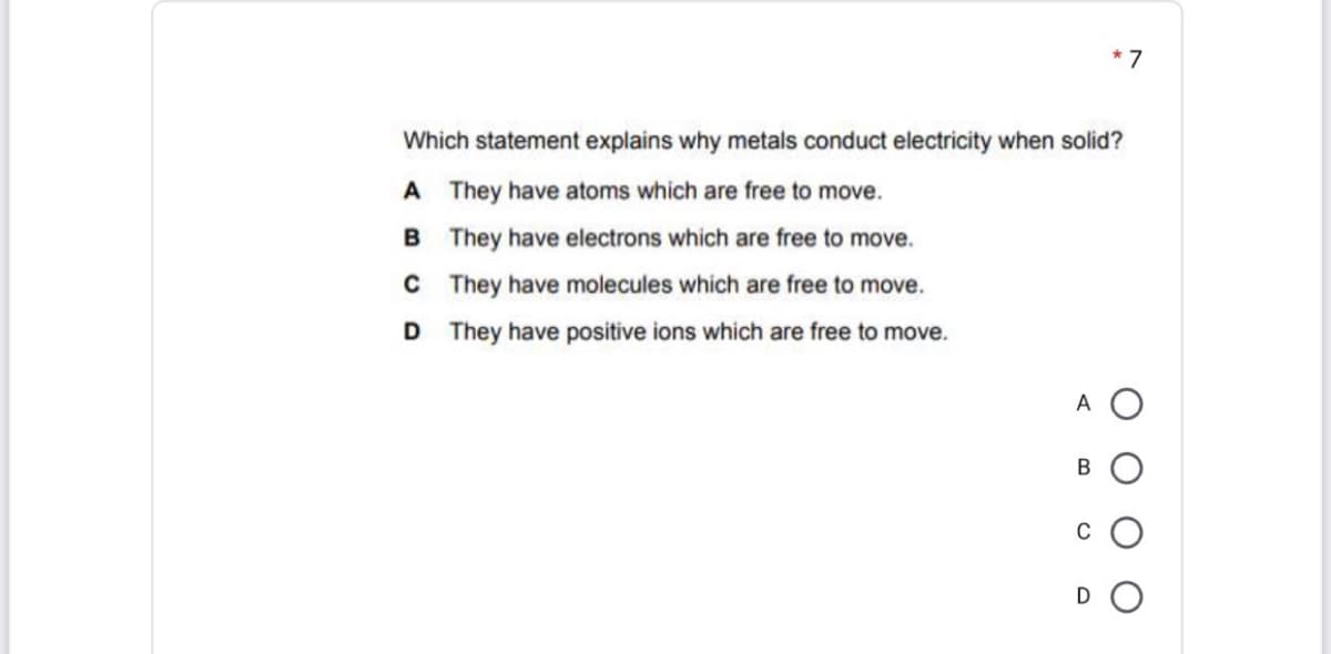 Which statement explains why metals conduct electricity when solid?
A They have atoms which are free to move.
B They have electrons which are free to move.
C They have molecules which are free to move.
D They have positive ions which are free to move.
A O
В
C
D O
