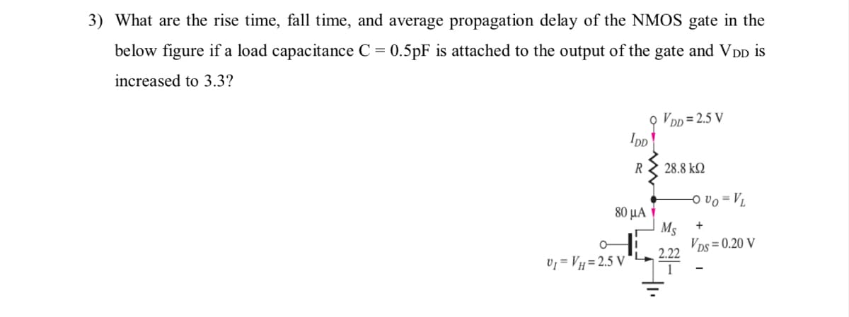 3) What are the rise time, fall time, and average propagation delay of the NMOS gate in the
below figure if a load capacitance C = 0.5pF is attached to the output of the gate and VDD is
increased to 3.3?
O VDp = 2.5 V
IpD
R
28.8 k2
O vo = Vj
80 μΑ
Ms
+
VDs = 0.20 V
2.22
Uj = VH = 2.5 V
1
