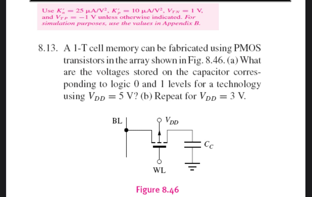 Use K = 25 μA/V², K₂ = 10 µA/V², VTN = 1 V₂
and VTP = -1 V unless otherwise indicated. For
simulation purposes, use the values in Appendix B.
8.13. A 1-T cell memory can be fabricated using PMOS
transistors in the array shown in Fig. 8.46. (a) What
are the voltages stored on the capacitor corres-
ponding to logic 0 and 1 levels for a technology
using VDD = 5 V? (b) Repeat for VDD = 3 V.
VDD
BL
Cc
Ţ
WL
Figure 8.46