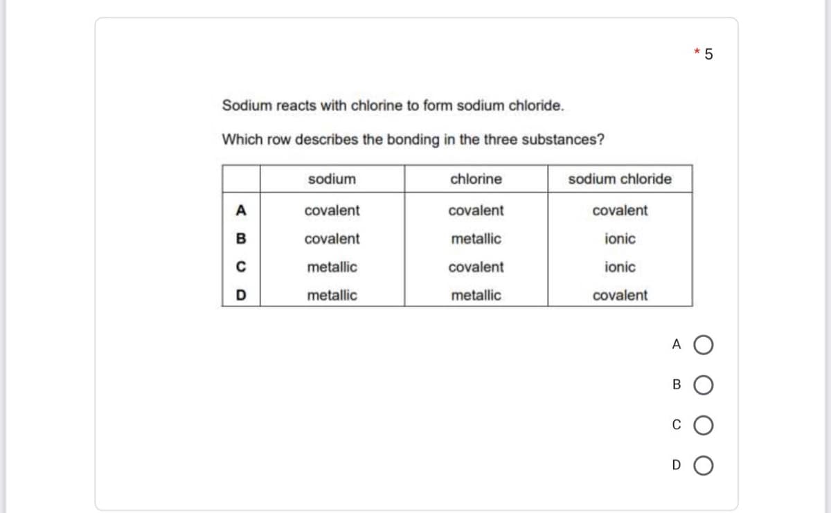 * 5
Sodium reacts with chlorine to form sodium chloride.
Which row describes the bonding in the three substances?
sodium
chlorine
sodium chloride
covalent
covalent
covalent
covalent
metallic
ionic
metallic
covalent
ionic
D
metallic
metallic
covalent
A
В
C
D
