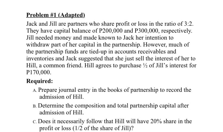Problem #1 (Adapted)
Jack and Jill are partners who share profit or loss in the ratio of 3:2.
They have capital balance of P200,000 and P300,000, respectively.
Jill needed money and made known to Jack her intention to
withdraw part of her capital in the partnership. However, much of
the partnership funds are tied-up in accounts receivables and
inventories and Jack suggested that she just sell the interest of her to
Hill, a common friend. Hill agrees to purchase ½ of Jill's interest for
P170,000.
Required:
A. Prepare journal entry in the books of partnership to record the
admission of Hill.
B. Determine the composition and total partnership capital after
admission of Hill.
c. Does it necessarily follow that Hill will have 20% share in the
profit or loss (1/2 of the share of Jill)?
