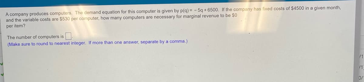 A company produces computers. The demand equation for this computer is given by p(q) = - 5q + 6500. If the company has fixed costs of $4500 in a given month,
and the variable costs are $530 per computer, how many computers are necessary for marginal revenue to be $0
per item?
The number of computers is .
(Make sure to round to nearest integer. If more than one answer, separate by a comma.)
/1
/1
0/
