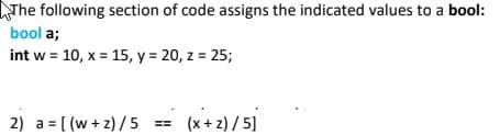 LTH following section of code assigns the indicated values to a bool:
bool a;
int w = 10, x = 15, y = 20, z = 25;
2) a = [ (w + z) /5 == (x+2) / 5]
