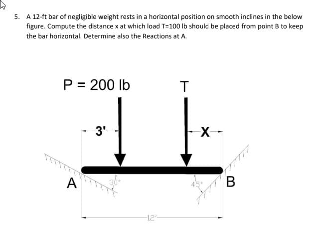 5. A 12-ft bar of negligible weight rests in a horizontal position on smooth inclines in the below
figure. Compute the distance x at which load T=100 lb should be placed from point B to keep
the bar horizontal. Determine also the Reactions at A.
P = 200 lb
T
3'
X-
A
В
-12-

