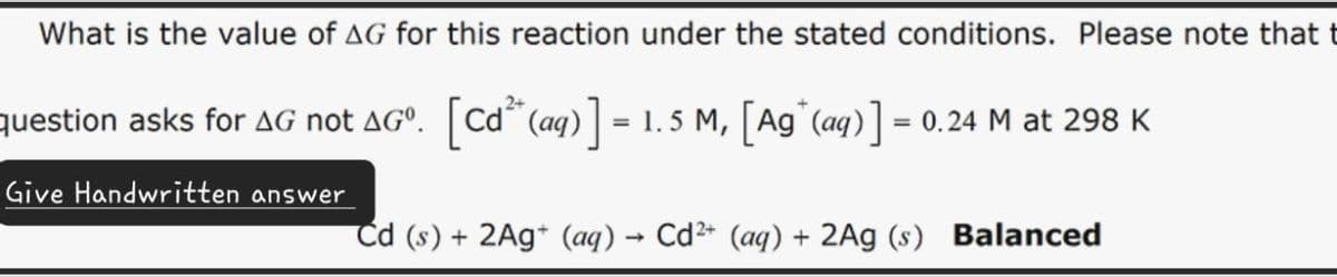 What is the value of AG for this reaction under the stated conditions. Please note that t
question asks for AG not AGº. [Cd² (aq)] = 1.5 M, [Ag(aq)] = 0.24 M at 298 K
Give Handwritten answer
Cd (s) + 2Ag+ (aq) → Cd²+ (aq) + 2Ag (s) Balanced