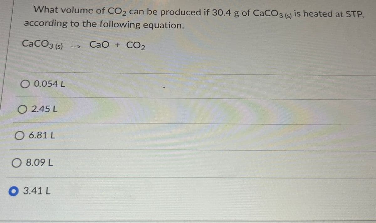 What volume of CO2 can be produced if 30.4 g of CaCO3 (s) is heated at STP,
according to the following equation.
CaCO3 (s)
-->
CaO + CO2
Q 0.054 L
2.45 L
O 6.81 L
O 8.09 L
3.41 L