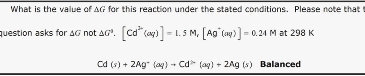 What is the value of AG for this reaction under the stated conditions. Please note that t
question asks for AG not AGº. [Cd² (aq)] = 1.5 M, [Ag(aq)] = 0.24 M at 298 K
Cd (s) + 2Ag (aq) → Cd2+ (aq) + 2Ag (s) Balanced