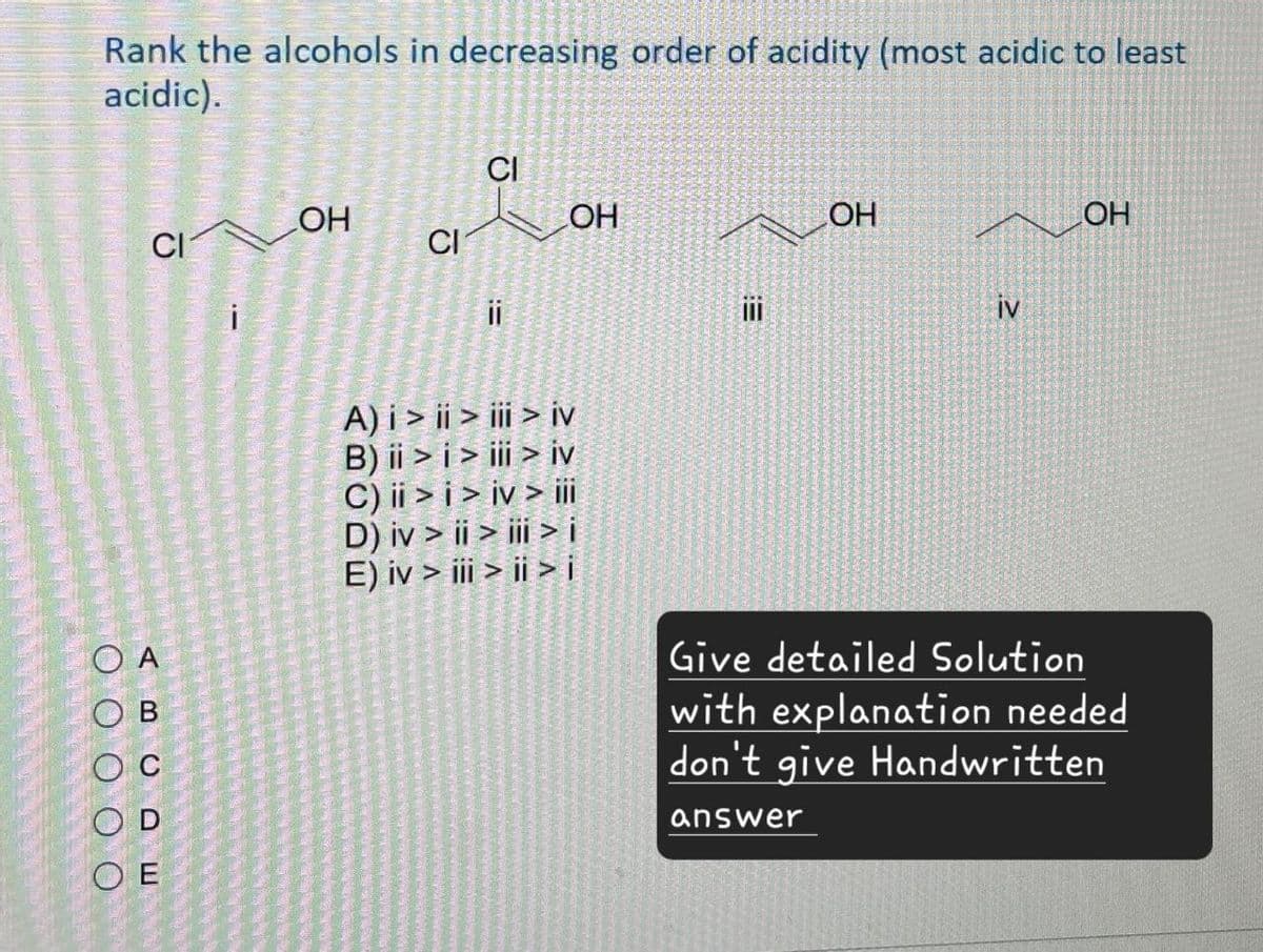 Rank the alcohols in decreasing order of acidity (most acidic to least
acidic).
J
CI
OH
OH
CI
CI
i
ii
A) i > ii > iii > iv
B) ii > i > iii > iv
C) ii >i>iv> iii
D) iv > ii > iii > i
тон
!!!
iv
OH
OA
OB
C
OD
OE
E) iv > iii > ii > i
Give detailed Solution
with explanation needed
don't give Handwritten
answer
