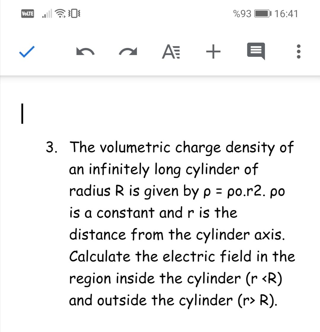 VOLTE
%93
16:41
AE +
3. The volumetric charge density of
an infinitely long cylinder of
radius R is given by p = po.r2. po
%3D
is a constant and r is the
distance from the cylinder axis.
Calculate the electric field in the
region inside the cylinder (r <R)
and outside the cylinder (r> R).
