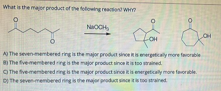 What is the major product of the following reaction? WHY?
NaOCH 3
LOH
-OH
A) The seven-membered ring is the major product since it is energetically more favorable
B) The five-membered ring is the major product since it is too strained.
C) The five-membered ring is the major product since it is energetically more favorable.
D) The seven-membered ring is the major product since it is too strained.
