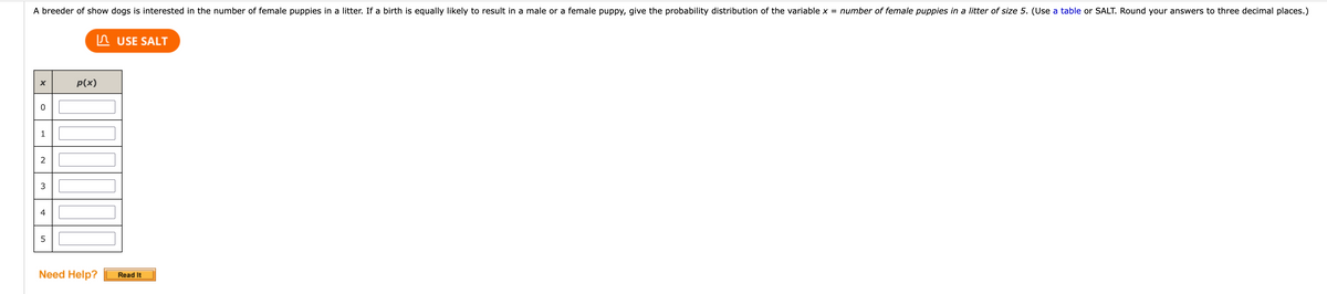 A breeder of show dogs is interested in the number of female puppies in a litter. If a birth is equally likely to result in a male or a female puppy, give the probability distribution of the variable x = number of female puppies in a litter of size 5. (Use a table or SALT. Round your answers to three decimal places.)
X
O
1
2
3
4
5
p(x)
Need Help?
USE SALT
Read It