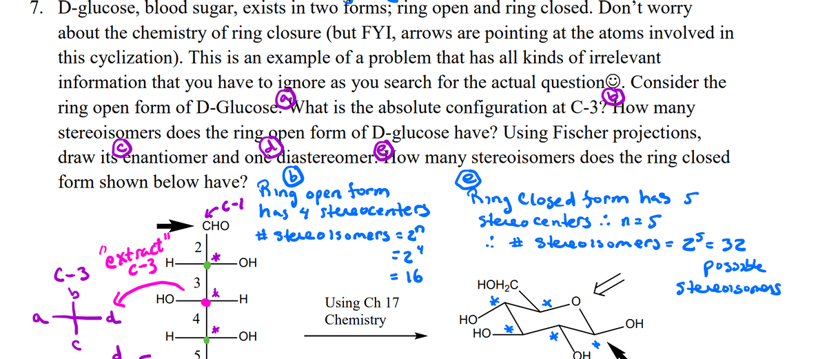7. D-glucose, blood sugar, exists in two forms; ring open and ring closed. Don't worry
about the chemistry of ring closure (but FYI, arrows are pointing at the atoms involved in
this cyclization). This is an example of a problem that has all kinds of irrelevant
information that you have to ignore as you search for the actual questionO. Consider the
ring open form of D-Glucose What is the absolute configuration at C-3? How many
stereoisomers does the ring open form of D-glucose have? Using Fischer projections,
draw its enantiomer and on diastereomerlow many stereoisomers does the ring closed
form shown below have?
King open form
has'y'stereocenters
# stereo1s omers =
King Closed form has s
steieo centers: n=5
: # steveo1s omerj = 2°: 32
СНО
extract
C-3
C-3 H-
-ОН
posable
Stereoisomans
= 16
НО
HOH2C
Using Ch 17
Chemistry
НО
H.
-HO
НО_
HO
OH
3.
4+
of
