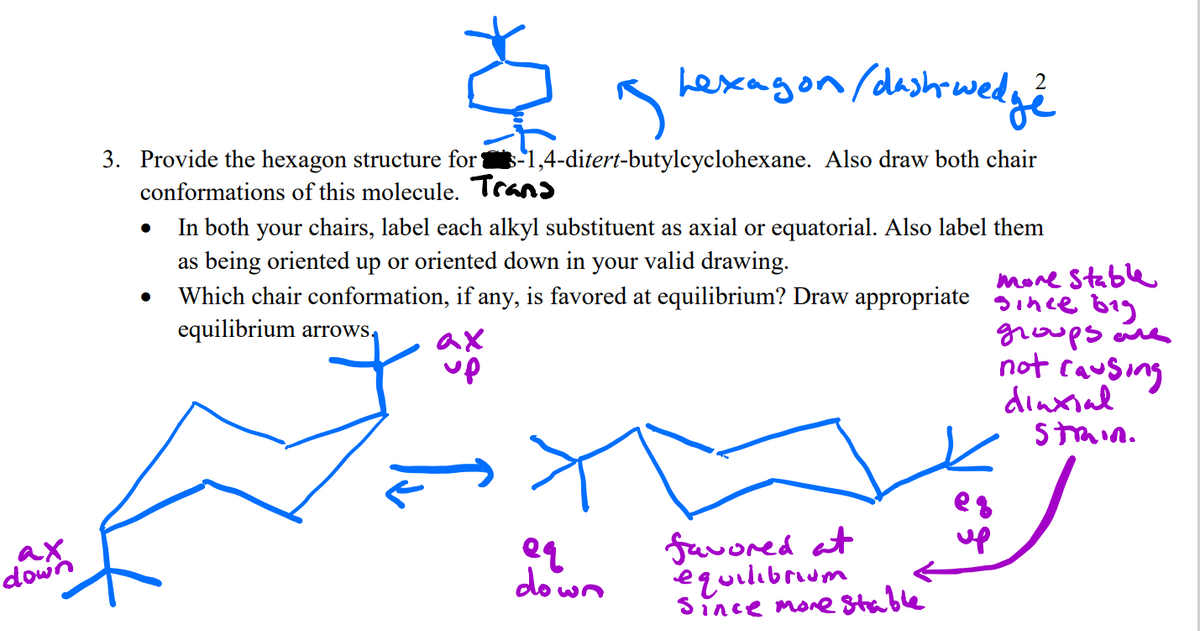 3. Provide the hexagon structure for -1,4-ditert-butylcyclohexane. Also draw both chair
conformations of this molecule. Trans
In both your chairs, label each alkyl substituent as axial or equatorial. Also label them
as being oriented up or oriented down in your valid drawing.
Which chair conformation, if any, is favored at equilibrium? Draw appropriate gince b1g
equilibrium arrows,
more Stable
ax
up
groups ane
not causing
dinxial
Stmin.
ax
down
favored at
equilibrum
Since more Stable
eg
up
down
