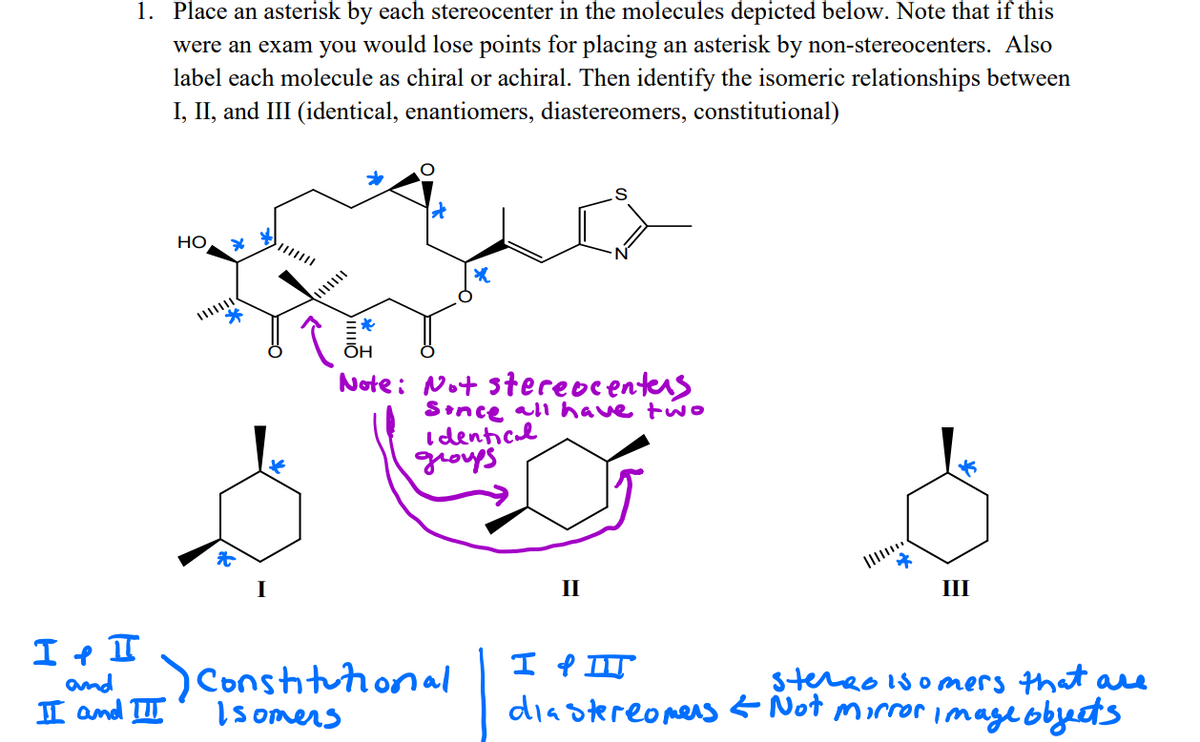 1. Place an asterisk by each stereocenter in the molecules depicted below. Note that if this
were an exam you would lose points for placing an asterisk by non-stereocenters. Also
label each molecule as chiral or achiral. Then identify the isomeric relationships between
I, II, and III (identical, enantiomers, diastereomers, constitutional)
HO
ÕH
Note: Not stereocenters
Sonce all have two
I denticl
schorl
II
III
Conshitutional
I somers
stereo isomers that ae
diastereomens < Not morror image obyects
and
I and II
