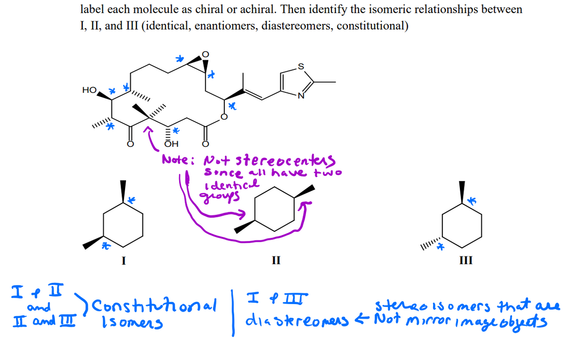 label each molecule as chiral or achiral. Then identify the isomeric relationships between
I, II, and III (identical, enantiomers, diastereomers, constitutional)
НО
*
ÕH
Note: Not stereocenters
Sınce all have two
I denticl
schorl
I
II
III
I e II
and_)Conshituional
I and II
I P II
diastereomens Not morror image obyects
stereo is omers that are
Isomers
