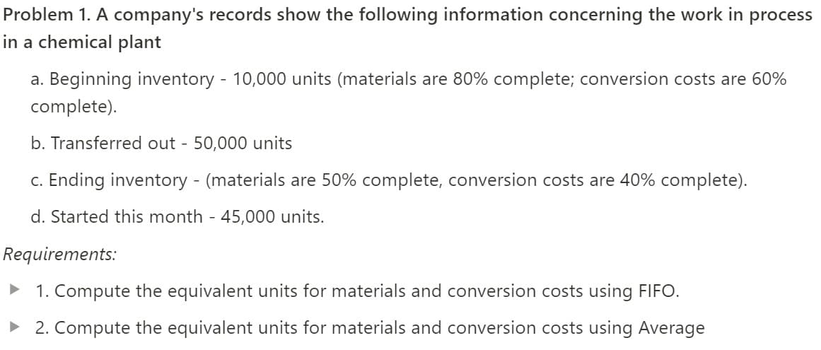 Problem 1. A company's records show the following information concerning the work in process
in a chemical plant
a. Beginning inventory - 10,000 units (materials are 80% complete; conversion costs are 60%
complete).
b. Transferred out - 50,000 units
c. Ending inventory - (materials are 50% complete, conversion costs are 40% complete).
d. Started this month - 45,000 units.
Requirements:
• 1. Compute the equivalent units for materials and conversion costs using FIFO.
• 2. Compute the equivalent units for materials and conversion costs using Average
