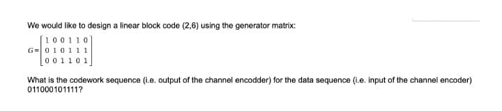 We would like to design a linear block code (2,6) using the generator matrix:
[100110]
G=010111
o01101
What is the codework sequence (i.e. output of the channel encodder) for the data sequence (i.e. input of the channel encoder)
011000101111?
