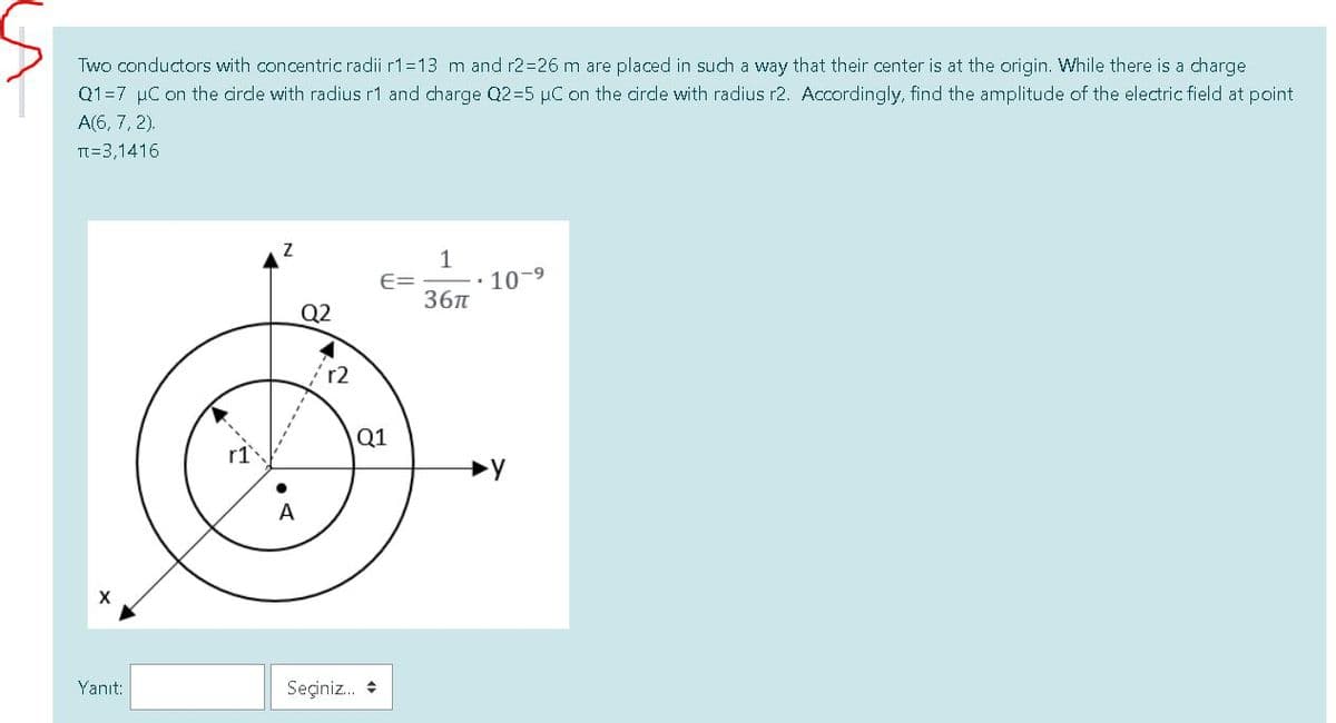 Two conductors with concentric radii r1=13 m and r2=26 m are placed in such a way that their center is at the origin. While there is a charge
Q1=7 µC on the cirdle with radius r1 and charge Q2=5 µC on the cirde with radius r2. Accordingly, find the amplitude of the electric field at point
A(6, 7, 2).
TT=3,1416
1
10-9
E=
36n
Q2
r2
Q1
A
X
Yanıt:
Seçiniz. *
