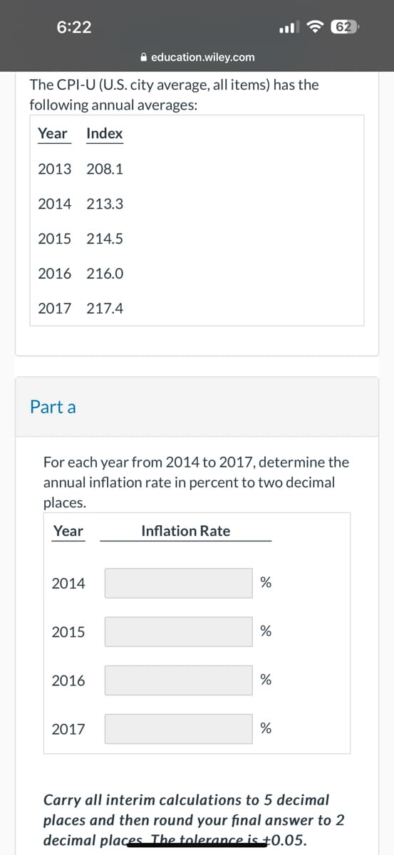6:22
education.wiley.com
The CPI-U (U.S. city average, all items) has the
following annual averages:
Year Index
2013 208.1
2014 213.3
2015 214.5
2016 216.0
2017 217.4
Part a
For each year from 2014 to 2017, determine the
annual inflation rate in percent to two decimal
places.
Year
2014
2015
2016
2017
Inflation Rate
%
%
%
%
Carry all interim calculations to 5 decimal
places and then round your final answer to 2
decimal places. The tolerance is +0.05.