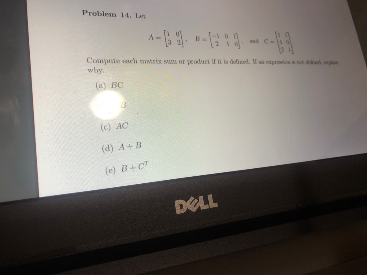 Problem 14. Let
B
A-32). B-(2 18).
=
=
Compute each matrix sum or product if it is defined. If an expression is not defined, explain
why.
(a) BC
(c) AC
(d) A+ B
(e) B+CT
and C=4
DELL
