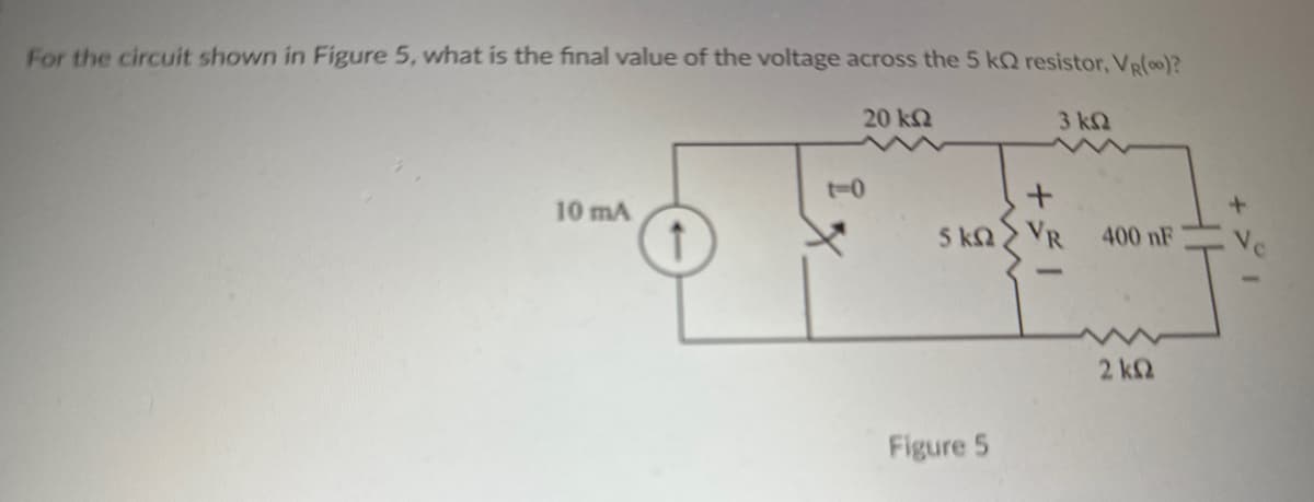 For the circuit shown in Figure 5, what is the final value of the voltage across the 5 k resistor, VR(0)?
20 ΚΩ
3 ΚΩ
10 mA
+
S KΩ > VR
Figure 5
400 nF
2 ΚΩ