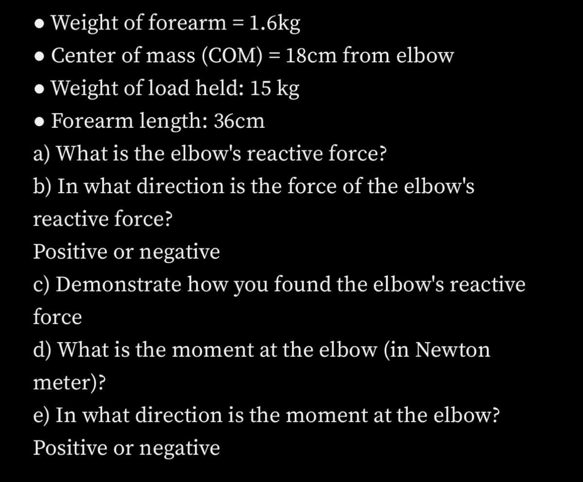 Weight of forearm = 1.6kg
● Center of mass (COM) = 18cm from elbow
Weight of load held: 15 kg
• Forearm length: 36cm
a) What is the elbow's reactive force?
b) In what direction is the force of the elbow's
reactive force?
Positive or negative
c) Demonstrate how you found the elbow's reactive
force
d) What is the moment at the elbow (in Newton
meter)?
e) In what direction is the moment at the elbow?
Positive or negative