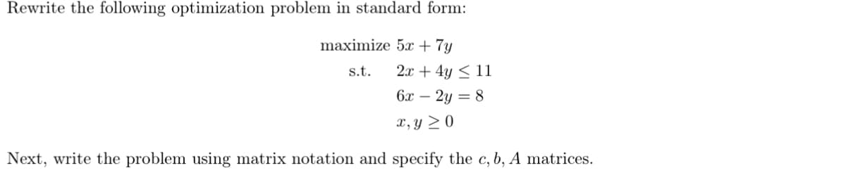 Rewrite the following optimization problem in standard form:
maximize 5x + 7y
s.t.
2x + 4y ≤ 11
6x - 2y = 8
x, y ≥ 0
Next, write the problem using matrix notation and specify the c, b, A matrices.