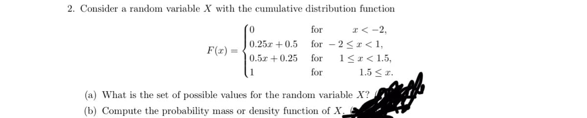 2. Consider a random variable X with the cumulative distribution function
x < -2,
2<x< 1,
1 < x < 1.5,
1.5 ≤ x.
F(x) =
for
0.25 +0.5 for
0.5 +0.25 for
1
for
(a) What is the set of possible values for the random variable X?
(b) Compute the probability mass or density function of X.