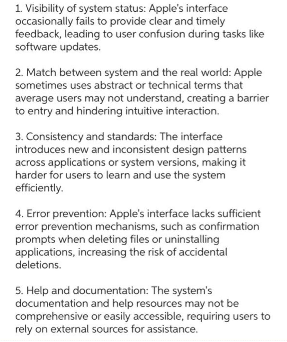 1. Visibility of system status: Apple's interface
occasionally fails to provide clear and timely
feedback, leading to user confusion during tasks like
software updates.
2. Match between system and the real world: Apple
sometimes uses abstract or technical terms that
average users may not understand, creating a barrier
to entry and hindering intuitive interaction.
3. Consistency and standards: The interface
introduces new and inconsistent design patterns
across applications or system versions, making it
harder for users to learn and use the system
efficiently.
4. Error prevention: Apple's interface lacks sufficient
error prevention mechanisms, such as confirmation
prompts when deleting files or uninstalling
applications, increasing the risk of accidental
deletions.
5. Help and documentation: The system's
documentation and help resources may not be
comprehensive or easily accessible, requiring users to
rely on external sources for assistance.