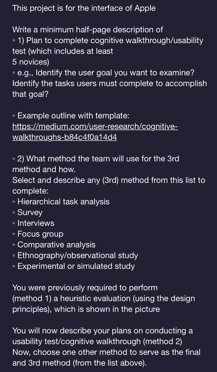 This project is for the interface of Apple
O
Write a minimum half-page description of
1) Plan to complete cognitive
test (which includes at least
5 novices)
• e.g., Identify the user goal you want to examine?
Identify the tasks users must complete to accomplish
that goal?
O
Example outline with template:
https://medium.com/user-research/cognitive-
walkthroughs-b84c4f0a14d4
• 2) What method the team will use for the 3rd
method and how.
Select and describe any (3rd) method from this list to
complete:
• Hierarchical task analysis
Survey
• Interviews
O
O
O
O
walkthrough/usability
O
Focus group
Comparative analysis
Ethnography/observational study
Experimental or simulated study
You were previously required to perform
(method 1) a heuristic evaluation (using the design
principles), which is shown in the picture
You will now describe your plans on conducting a
usability test/cognitive walkthrough (method 2)
Now, choose one other method to serve as the final
and 3rd method (from the list above).