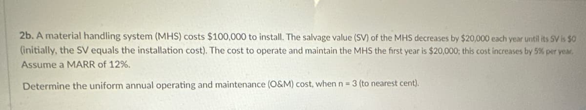 2b. A material handling system (MHS) costs $100,000 to install. The salvage value (SV) of the MHS decreases by $20,000 each year until its SV is $0
(initially, the SV equals the installation cost). The cost to operate and maintain the MHS the first year is $20,000; this cost increases by 5% per year,
Assume a MARR of 12%.
Determine the uniform annual operating and maintenance (O&M) cost, when n = 3 (to nearest cent).