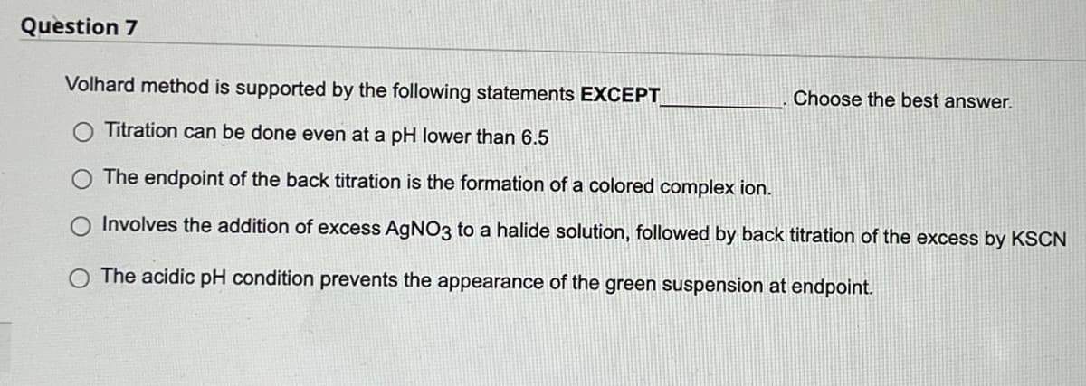 Question 7
Volhard method is supported by the following statements EXCEPT
Choose the best answer.
Titration can be done even at a pH lower than 6.5
The endpoint of the back titration is the formation of a colored complex ion.
Involves the addition of excess AgNO3 to a halide solution, followed by back titration of the excess by KSCN
The acidic pH condition prevents the appearance of the green suspension at endpoint.