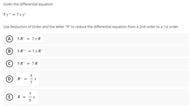 Given the differential equation
5 y" = 7x y'
Use Reduction of Order and the letter "R" to reduce the differential equation from a 2nd order to a 1st order.
(A) 5 R' = 7 x R
B
5 R" = 7x R'
C)
5 R' = 7 R
R'
7
(E
7
R =
(w)
