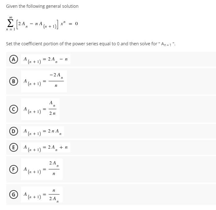 Given the following general solution
E 24, - nA (n +1)
x" = 0
n = 1
Set the coefficient portion of the power series equal to 0 and then solve for " An +1".
A
A (n + 1) *
= 2 A - n
-2 A
B A (n+ 1)=
A
A (n + 1)
2n
O 4(n + 1) = 2n A,
E
A
(n + 1)
= 2 A + n
2 A
FA (n + 1)
GA (n + 1) 2A,
