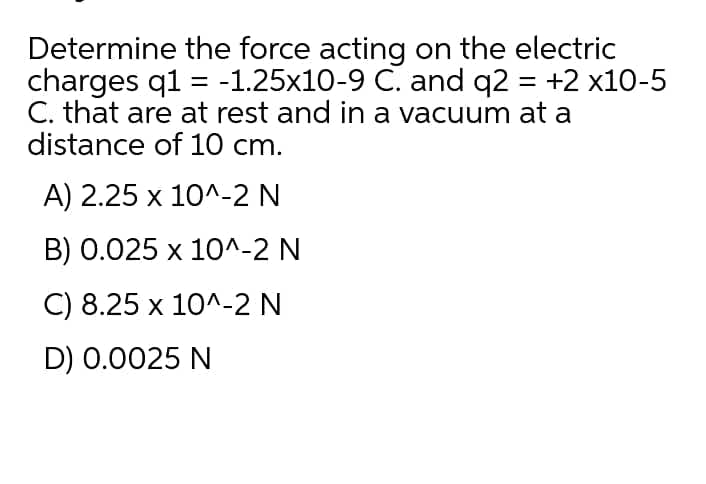 Determine the force acting on the electric
charges q1 = -1.25x10-9 C. and q2 = +2 x10-5
C. that are at rest and in a vacuum at a
distance of 10 cm.
A) 2.25 x 10^-2 N
B) 0.025 x 10^-2 N
C) 8.25 x 10^-2 N
D) 0.0025 N
