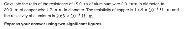 Calculate the ratio of the resistance of 15.0 m of aluminum wire 2.3 mm in diameter, to
30.0 m of copper wire 1.7 mm in diameter. The resistivity of copper is 1.68 x 10–8 N. m and
the resistivity of aluminum is 2.65 x 10-8 N · m.
Express your answer using two significant figures.
