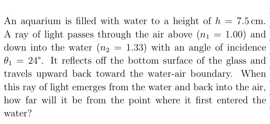 An aquarium is filled with water to a height of h
A ray of light passes through the air above (n1
down into the water (n2
01 = 24°. It reflects off the bottom surface of the glass and
travels upward back toward the water-air boundary. When
7.5 cm.
1.00) and
1.33) with an angle of incidence
A
this ray of light emerges from the water and back into the air,
how far will it be from the point where it first entered the
water?
