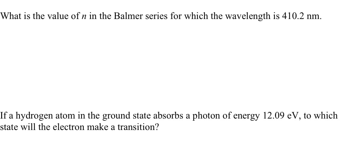 What is the value of n in the Balmer series for which the wavelength is 410.2 nm.
If a hydrogen atom in the ground state absorbs a photon of energy 12.09 eV, to which
state will the electron make a transition?

