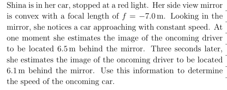 Shina is in her car, stopped at a red light. Her side view mirror
is convex with a focal length of f = -7.0m. Looking in the
mirror, she notices a car approaching with constant speed. At
one moment she estimates the image of the oncoming driver
to be located 6.5m behind the mirror. Three seconds later,
she estimates the image of the oncoming driver to be located
6.1 m behind the mirror. Use this information to determine
the speed of the oncoming car.
