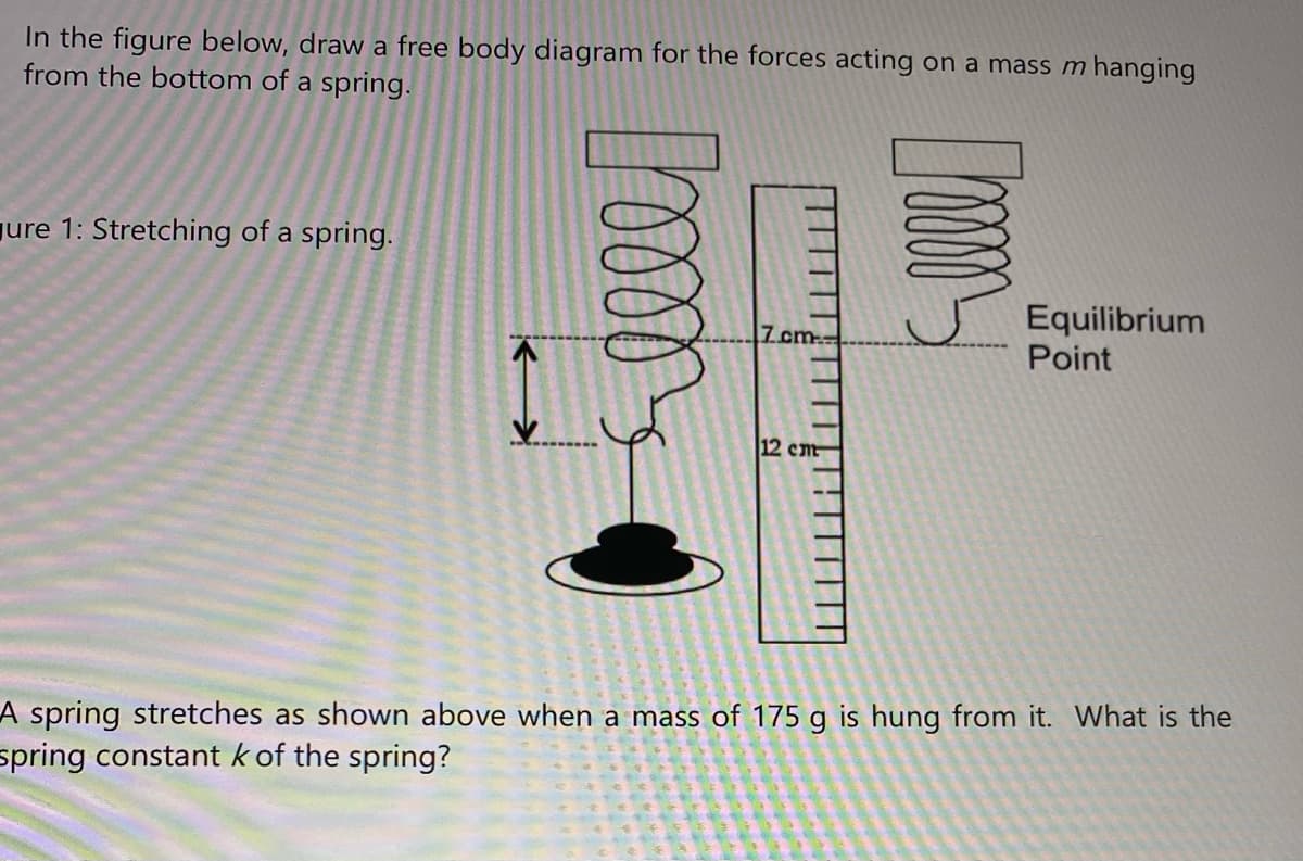 In the figure below, draw a free body diagram for the forces acting on a mass m hanging
from the bottom of a spring.
ure 1: Stretching of a spring.
Equilibrium
Point
7 cm
12 cm
A spring stretches as shown above when a mass of 175 g is hung from it. What is the
spring constant k of the spring?
