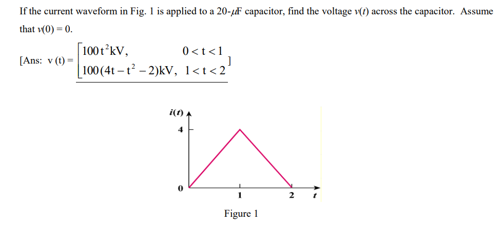 If the current waveform in Fig. 1 is applied to a 20-μF capacitor, find the voltage v(t) across the capacitor. Assume
that v(0) = 0.
[Ans: v (t) =
[100 t¹² kV,
100 (4t-t² −2)kV, 1<t<2¹
0 < t < 1
]
i(t)
4
1
Figure 1
2
t