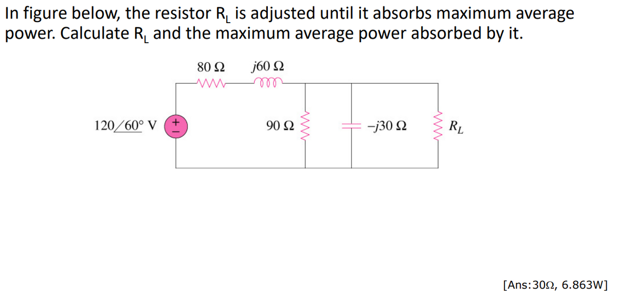 In figure below, the resistor R₁ is adjusted until it absorbs maximum average
power. Calculate R₁ and the maximum average power absorbed by it.
j60 92
120/60° V
80 Ω
90 92
-j30 Ω
RL
[Ans:300, 6.863W]