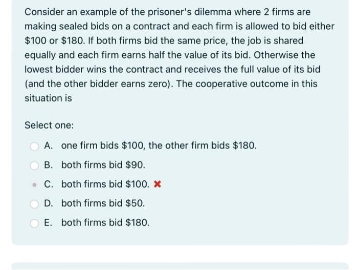 Consider an example of the prisoner's dilemma where 2 firms are
making sealed bids on a contract and each firm is allowed to bid either
$100 or $180. If both firms bid the same price, the job is shared
equally and each firm earns half the value of its bid. Otherwise the
lowest bidder wins the contract and receives the full value of its bid
(and the other bidder earns zero). The cooperative outcome in this
situation is
Select one:
A. one firm bids $100, the other firm bids $180.
B. both firms bid $90.
C. both firms bid $100. *
D. both firms bid $50.
E. both firms bid $180.