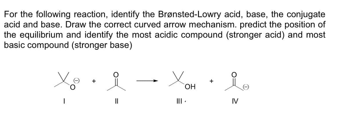 For the following reaction, identify the Brønsted-Lowry acid, base, the conjugate
acid and base. Draw the correct curved arrow mechanism. predict the position of
the equilibrium and identify the most acidic compound (stronger acid) and most
basic compound (stronger base)
||
OH
||| .
+
IV