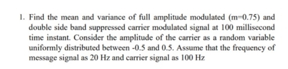 1. Find the mean and variance of full amplitude modulated (m=0.75) and
double side band suppressed carrier modulated signal at 100 millisecond
time instant. Consider the amplitude of the carrier as a random variable
uniformly distributed between -0.5 and 0.5. Assume that the frequency of
message signal as 20 Hz and carrier signal as 100 Hz
