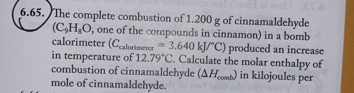 100 wel
Hei woll ET.
6.65. The complete combustion of 1.200 g of cinnamaldehyde
(C,H,O, one of the compounds in cinnamon) in a bomb
calorimeter (Ccalorimeter = 3.640 kJ/°C) produced an increase
in temperature of 12.79˚C. Calculate the molar enthalpy of
combustion of cinnamaldehyde (AH comb) in kilojoules per
mole of cinnamaldehyde. 16 ov