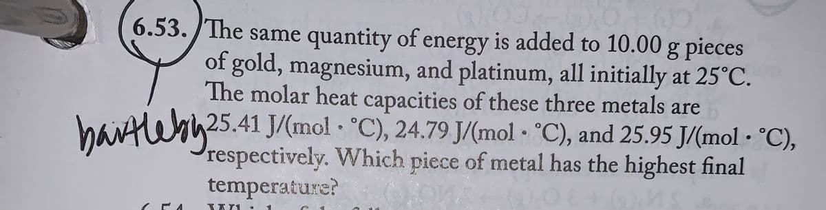 6.53. The same quantity of energy is added to 10.00 g pieces
of gold, magnesium, and platinum, all initially at 25°C.
The molar heat capacities of these three metals are
25.41 J/(mol °C), 24.79 J/(mol °C), and 25.95 J/(mol • °C),
•
respectively. Which piece of metal has the highest final
bartleby 25
●
temperature?
A
TATI ●
t