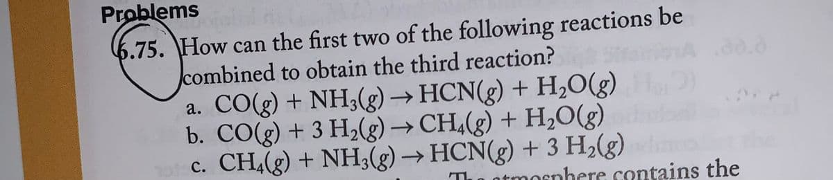 Problems
otolul nu
6.75. How can the first two of the following reactions be
combined to obtain the third reaction?
a. CO(g) + NH3(g) → HCN(g) + H₂O(g) ₂
b. CO(g) + 3 H₂(g) → CH4(g) + H₂O(g)
c. CH₂(g) + NH3(g) → HCN(g) + 3 H₂(g)
The
tmosphere contains the
the