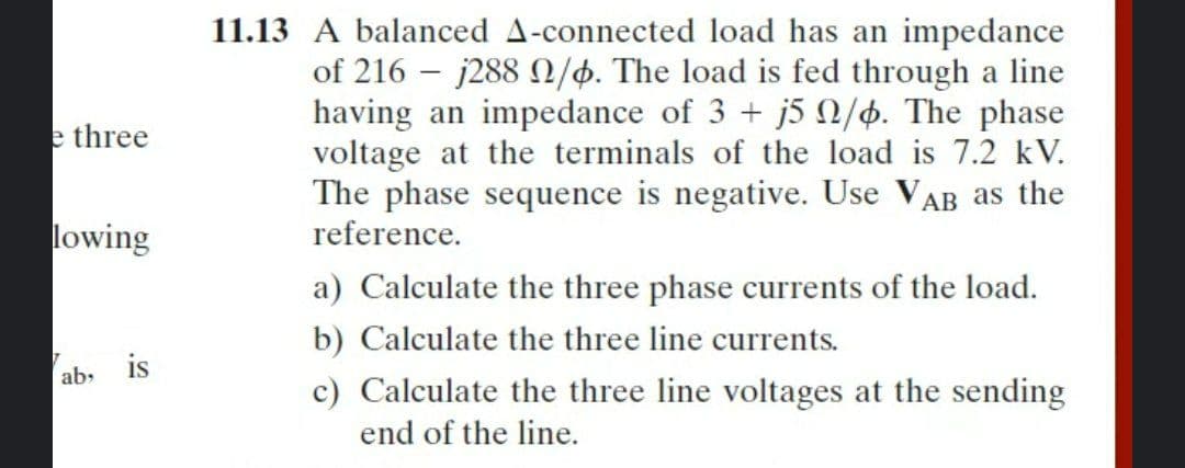 11.13 A balanced A-connected load has an impedance
of 216 – j288 /4. The load is fed through a line
having an impedance of 3 + j5 2/4. The phase
voltage at the terminals of the load is 7.2 kV.
The phase sequence is negative. Use VAB as the
reference.
e three
lowing
a) Calculate the three phase currents of the load.
b) Calculate the three line currents.
is
ab,
c) Calculate the three line voltages at the sending
end of the line.
