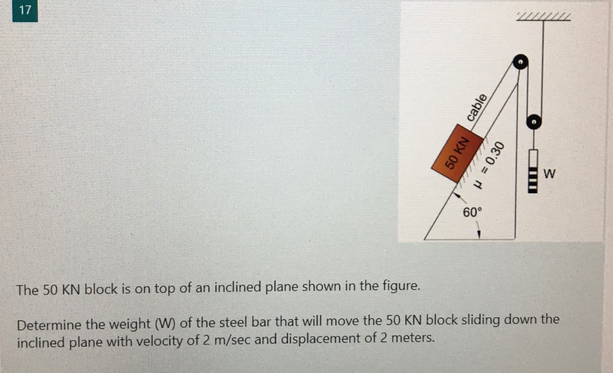 17
W
The 50 KN block is on top of an inclined plane shown in the figure.
Determine the weight (W) of the steel bar that will move the 50 KN block sliding down the
inclined plane with velocity of 2 m/sec and displacement of 2 meters.
cable
50 KN
8H=0.30
